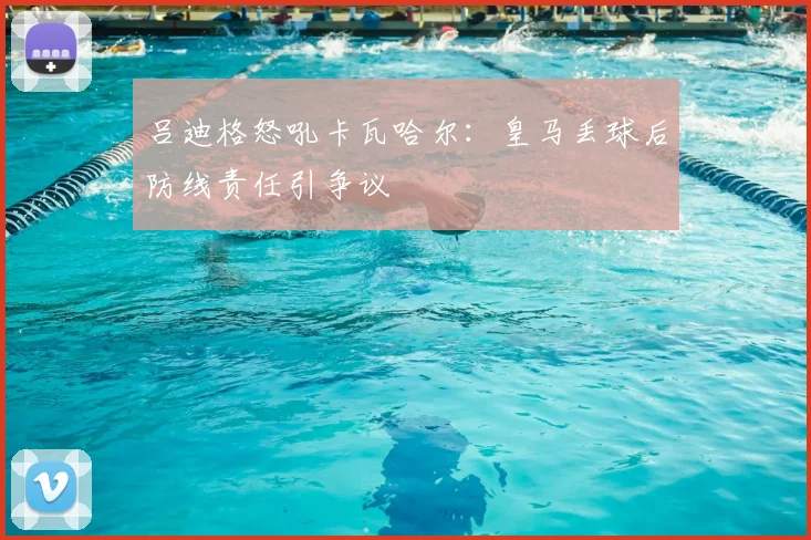 吕迪格怒吼卡瓦哈尔：皇马丢球后防线责任引争议