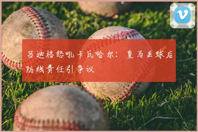 吕迪格怒吼卡瓦哈尔:皇马丢球后防线责任引争议