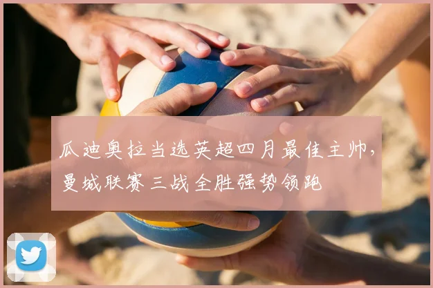 瓜迪奥拉当选英超四月最佳主帅，曼城联赛三战全胜强势领跑