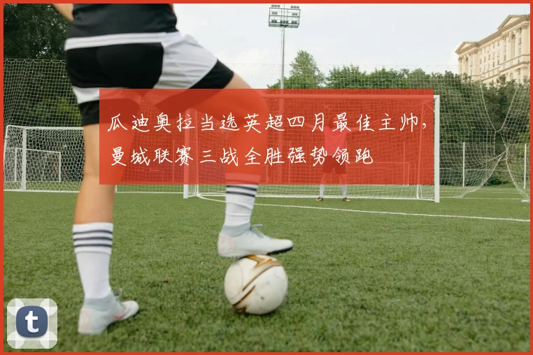 瓜迪奥拉当选英超四月最佳主帅，曼城联赛三战全胜强势领跑