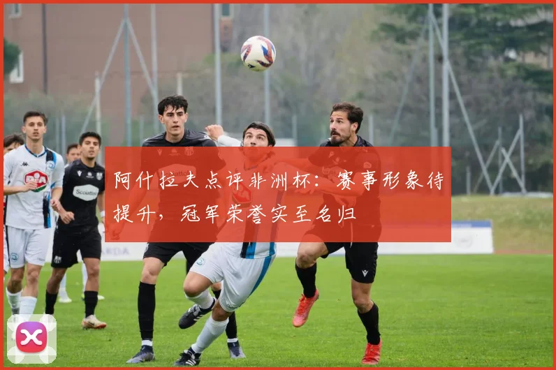 阿什拉夫点评非洲杯:赛事形象待提升,冠军荣誉实至名归