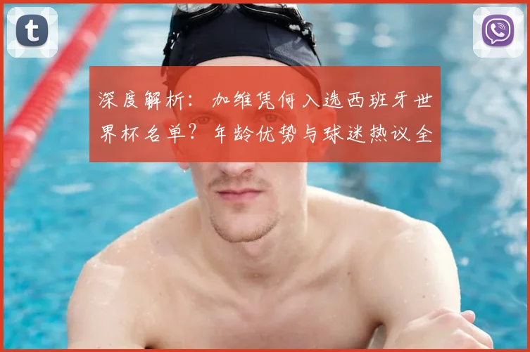 深度解析：加维凭何入选西班牙世界杯名单？年龄优势与球迷热议全解读