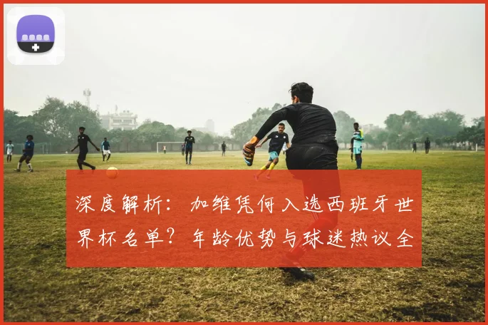 深度解析：加维凭何入选西班牙世界杯名单？年龄优势与球迷热议全解读