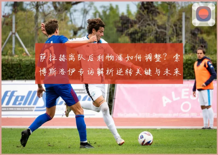 萨拉赫离队后利物浦如何调整？索博斯洛伊专访解析逆转关键与未来承诺