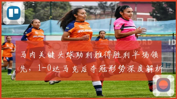 马内关键头球助利雅得胜利半场领先，1-0达马克后夺冠形势深度解析